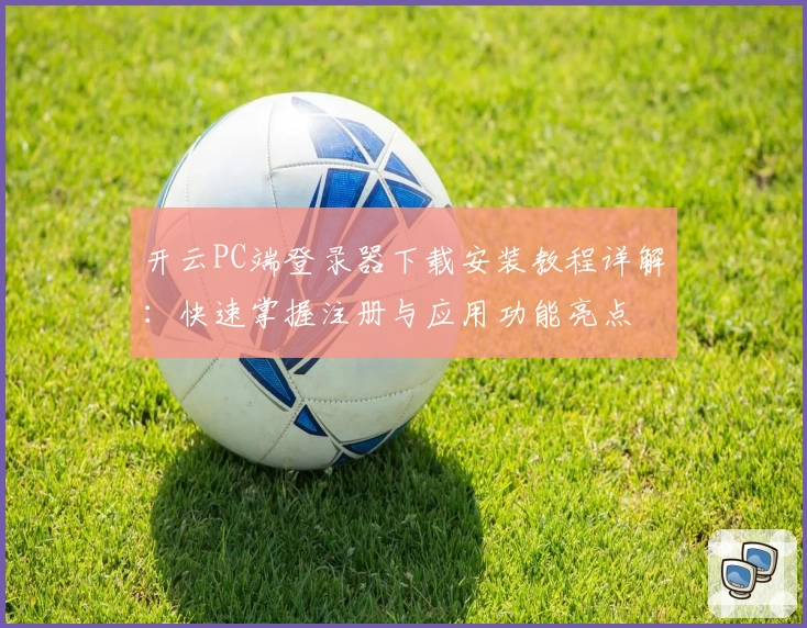 开云PC端登录器下载安装教程详解：快速掌握注册与应用功能亮点