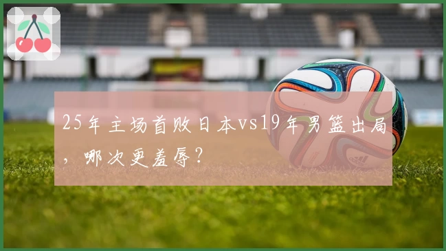 25年主场首败日本vs19年男篮出局，哪次更羞辱？