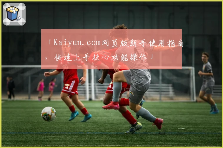 「Kaiyun.com网页版新手使用指南，快速上手核心功能操作」