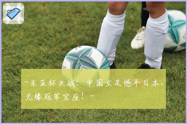 -东亚杯决战:中国女足憾平日本,无缘冠军宝座!-