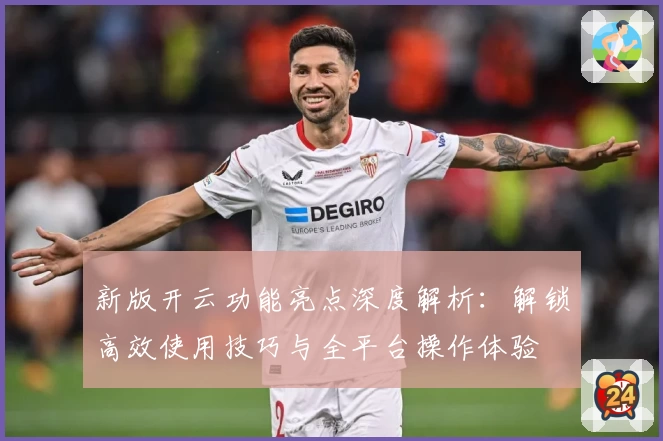新版开云功能亮点深度解析：解锁高效使用技巧与全平台操作体验
