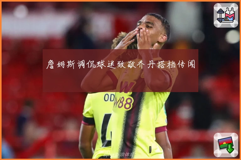 詹姆斯调侃球迷致敬乔丹搭档传闻