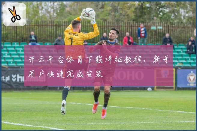 开云平台体育下载详细教程，新手用户快速完成安装