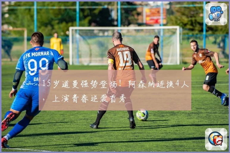 15岁道曼强势登场！阿森纳连换4人，上演青春逆袭首秀