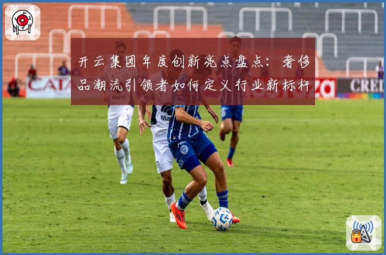 开云集团年度创新亮点盘点：奢侈品潮流引领者如何定义行业新标杆