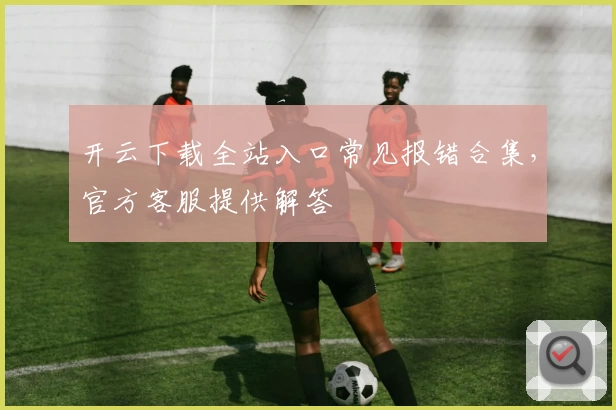 开云下载全站入口常见报错合集，官方客服提供解答