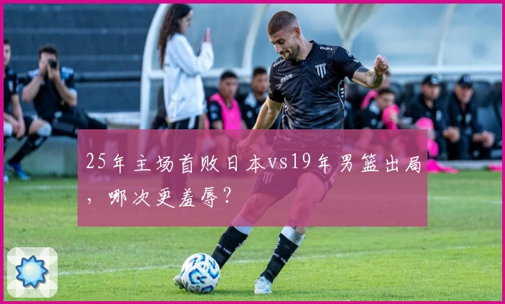 25年主场首败日本vs19年男篮出局，哪次更羞辱？