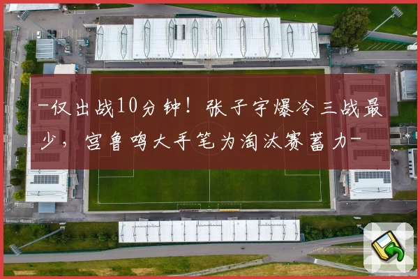 -仅出战10分钟！张子宇爆冷三战最少，宫鲁鸣大手笔为淘汰赛蓄力-