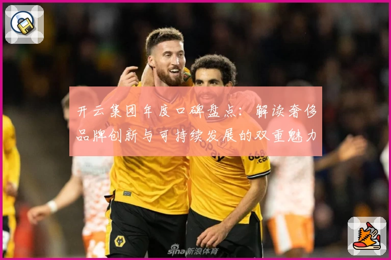 开云集团年度口碑盘点：解读奢侈品牌创新与可持续发展的双重魅力