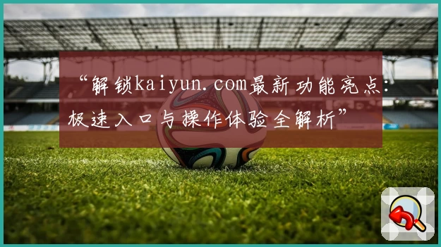 “解锁kaiyun.com最新功能亮点：极速入口与操作体验全解析”