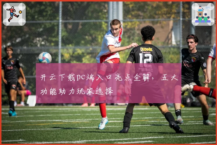 开云下载pc端入口亮点全解，五大功能助力玩家选择