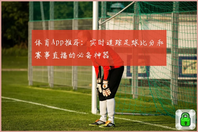 体育App推荐:实时追踪足球比分和赛事直播的必备神器