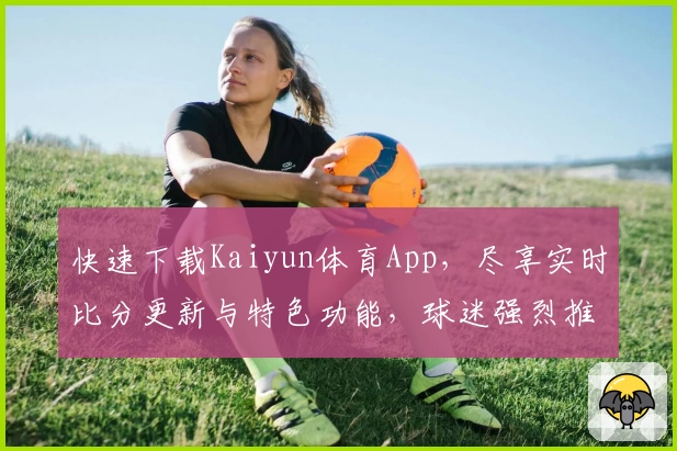 快速下载Kaiyun体育App,尽享实时比分更新与特色功能,球迷强烈推荐